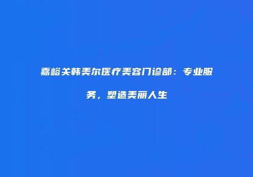 嘉峪关韩美尔医疗美容门诊部：专业服务，塑造美丽人生