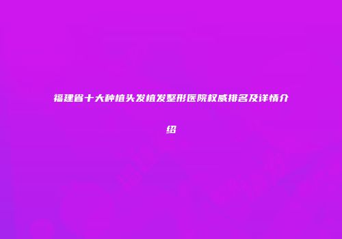 福建省十大种植头发植发整形医院权威排名及详情介绍