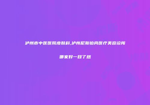 泸州市中医医院皮肤科,泸州尼斯铂尚医疗美容诊所哪家好一目了然