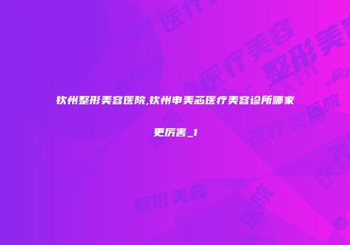 钦州整形美容医院,钦州申美芯医疗美容诊所哪家更厉害_1