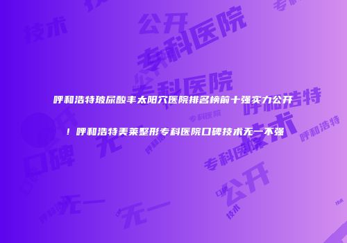 呼和浩特玻尿酸丰太阳穴医院排名榜前十强实力公开！呼和浩特美莱整形专科医院口碑技术无一不强