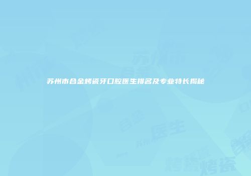苏州市合金烤瓷牙口腔医生排名及专业特长揭秘