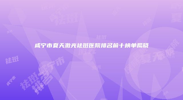咸宁市夏天激光祛斑医院排名前十榜单揭晓