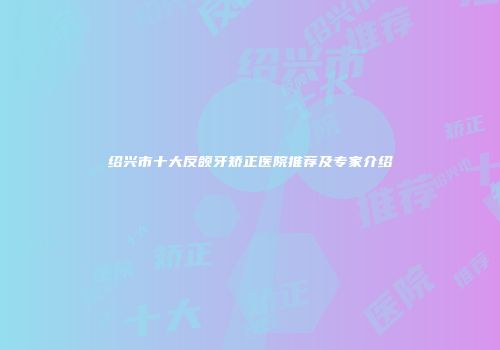 绍兴市十大反颌牙矫正医院推荐及专家介绍