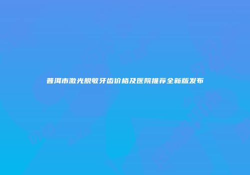 普洱市激光脱敏牙齿价格及医院推荐全新版发布