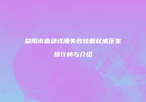 益阳市面部线雕失败修复权威医生排行榜与介绍