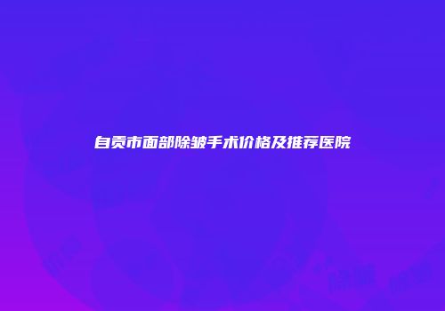 自贡市面部除皱手术价格及推荐医院