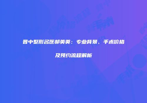 晋中整形名医郝英英：专业背景、手术价格及预约流程解析