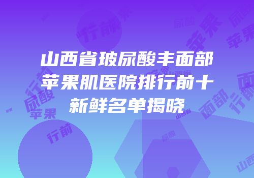 山西省玻尿酸丰面部苹果肌医院排行前十新鲜名单揭晓