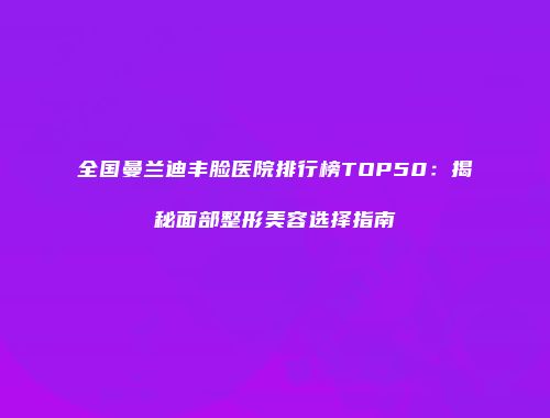 全国曼兰迪丰脸医院排行榜TOP50：揭秘面部整形美容选择指南