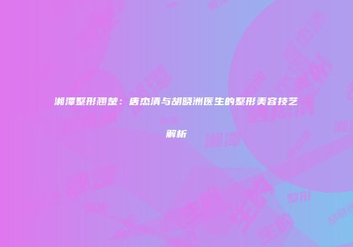 湘潭整形翘楚：唐杰清与胡晓洲医生的整形美容技艺解析