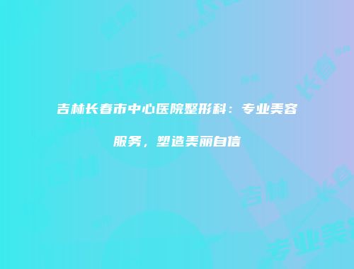 吉林长春市中心医院整形科：专业美容服务，塑造美丽自信