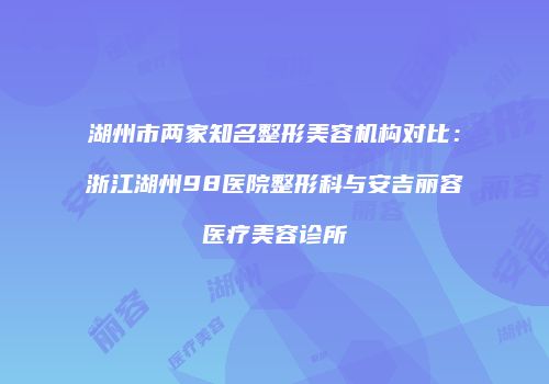 湖州市两家知名整形美容机构对比：浙江湖州98医院整形科与安吉丽容医疗美容诊所