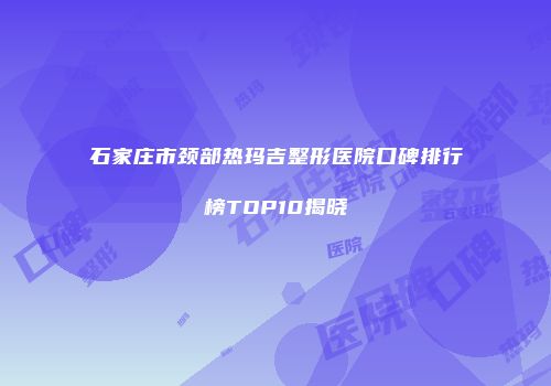 石家庄市颈部热玛吉整形医院口碑排行榜TOP10揭晓