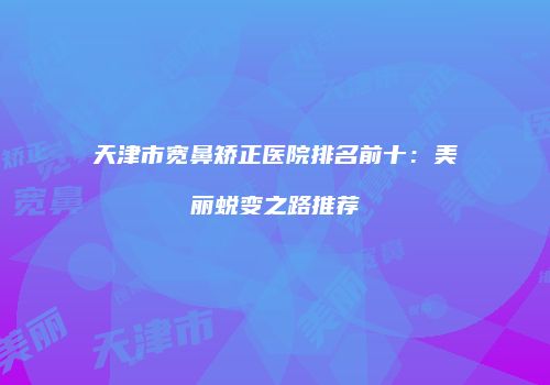 天津市宽鼻矫正医院排名前十：美丽蜕变之路推荐