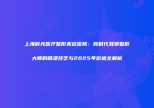 上海时光医疗整形美容医院：跨时代耳郭整形大师的精湛技艺与2025年价格全解析
