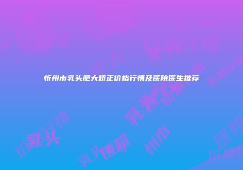 忻州市乳头肥大矫正价格行情及医院医生推荐