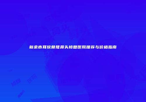 新余市耳软骨隆鼻头修复医院推荐与价格指南