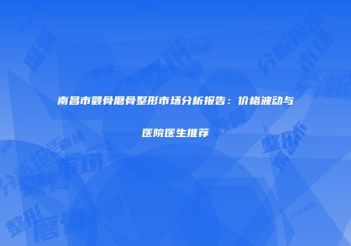 南昌市颧骨磨骨整形市场分析报告：价格波动与医院医生推荐