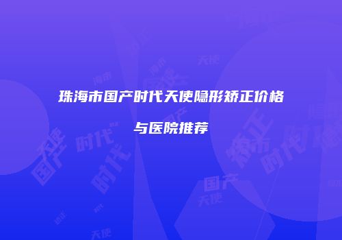 珠海市国产时代天使隐形矫正价格与医院推荐