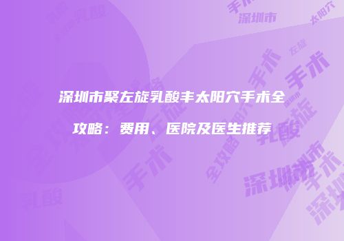深圳市聚左旋乳酸丰太阳穴手术全攻略：费用、医院及医生推荐