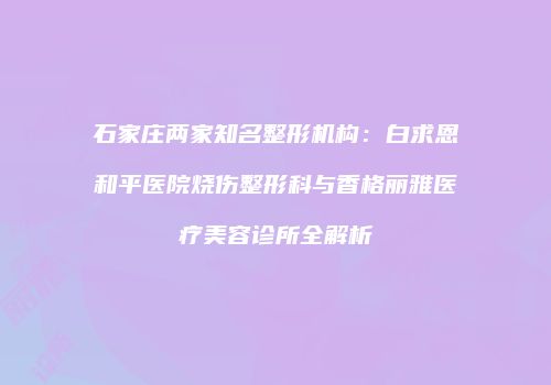 石家庄两家知名整形机构：白求恩和平医院烧伤整形科与香格丽雅医疗美容诊所全解析