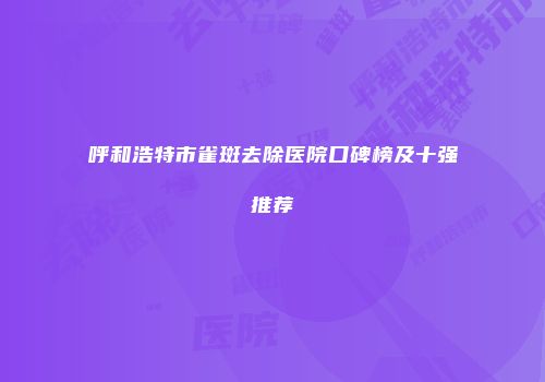 呼和浩特市雀斑去除医院口碑榜及十强推荐