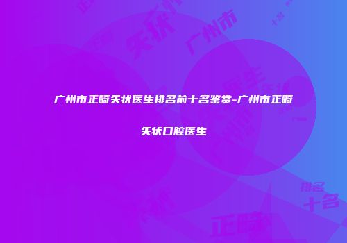 广州市正畸矢状医生排名前十名鉴赏-广州市正畸矢状口腔医生