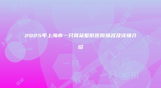 2025年上海市一只耳朵整形医院排名及详情介绍