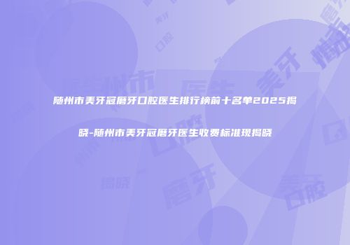 随州市美牙冠磨牙口腔医生排行榜前十名单2025揭晓-随州市美牙冠磨牙医生收费标准现揭晓