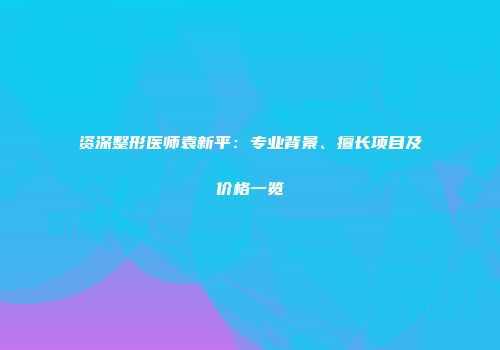 资深整形医师袁新平：专业背景、擅长项目及价格一览