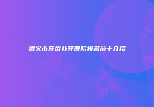 遵义市牙齿补牙医院排名前十介绍