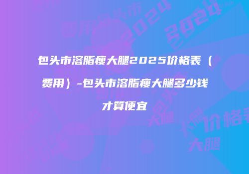 包头市溶脂瘦大腿2025价格表（费用）-包头市溶脂瘦大腿多少钱才算便宜