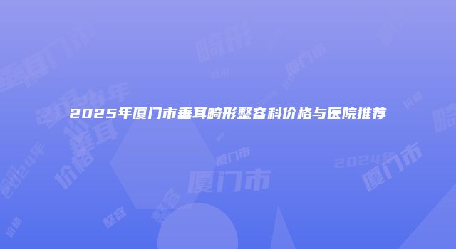 2025年厦门市垂耳畸形整容科价格与医院推荐