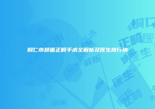 铜仁市颔面正畸手术全解析及医生排行榜