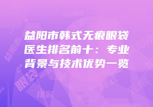 益阳市韩式无痕眼袋医生排名前十：专业背景与技术优势一览