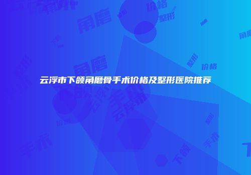 云浮市下颌角磨骨手术价格及整形医院推荐