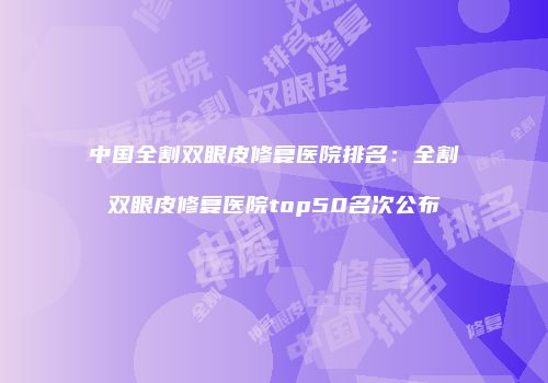 中国全割双眼皮修复医院排名：全割双眼皮修复医院top50名次公布