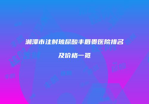 湘潭市注射玻尿酸丰唇贵医院排名及价格一览