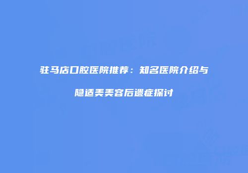 驻马店口腔医院推荐：知名医院介绍与隐适美美容后遗症探讨