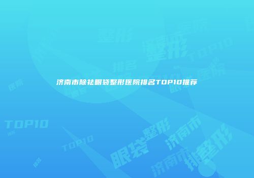 济南市除祛眼袋整形医院排名TOP10推荐
