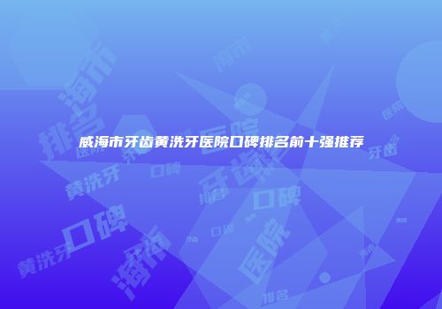 威海市牙齿黄洗牙医院口碑排名前十强推荐