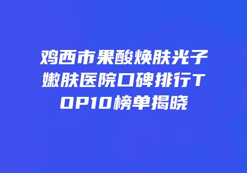 鸡西市果酸焕肤光子嫩肤医院口碑排行TOP10榜单揭晓