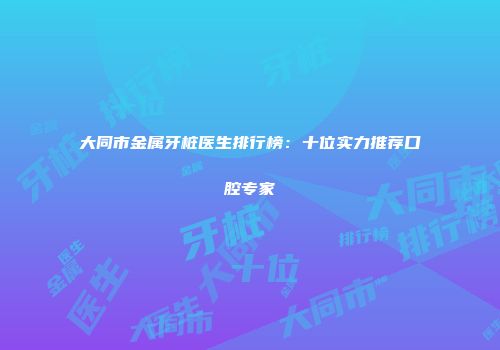 大同市金属牙桩医生排行榜：十位实力推荐口腔专家