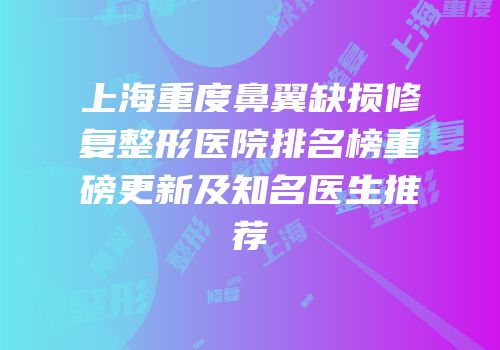 上海重度鼻翼缺损修复整形医院排名榜重磅更新及知名医生推荐