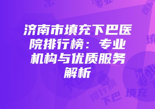 济南市填充下巴医院排行榜：专业机构与优质服务解析