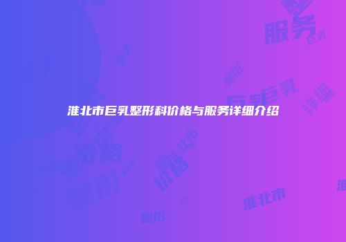 淮北市巨乳整形科价格与服务详细介绍
