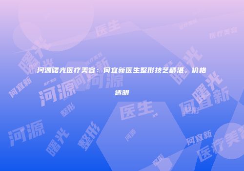 河源曙光医疗美容：何宜新医生整形技艺精湛，价格透明