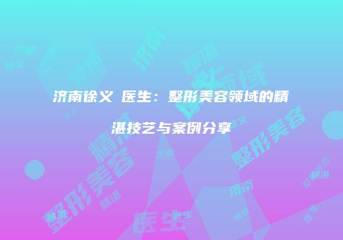 济南徐义晳医生：整形美容领域的精湛技艺与案例分享