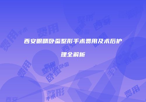 西安眼睛卧蚕整形手术费用及术后护理全解析